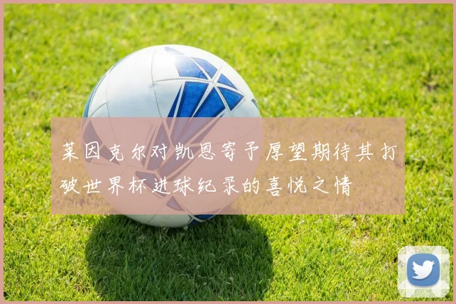 莱因克尔对凯恩寄予厚望期待其打破世界杯进球纪录的喜悦之情