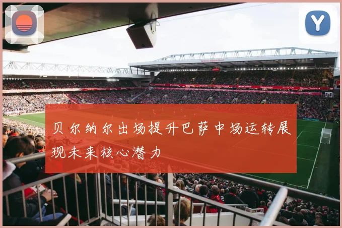 贝尔纳尔出场提升巴萨中场运转展现未来核心潜力