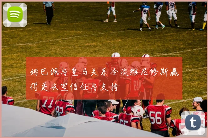 姆巴佩与皇马关系冷淡维尼修斯赢得更衣室信任与支持