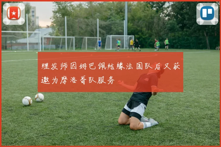 理发师因姆巴佩结缘法国队后又获邀为摩洛哥队服务
