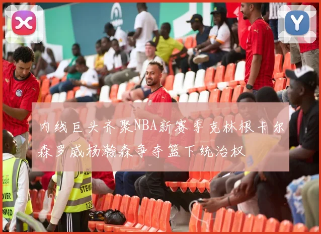 内线巨头齐聚NBA新赛季克林根卡尔森罗威杨瀚森争夺篮下统治权