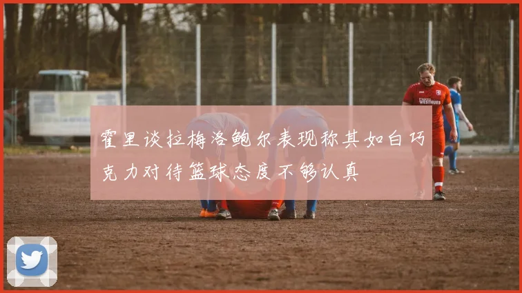 霍里谈拉梅洛鲍尔表现称其如白巧克力对待篮球态度不够认真