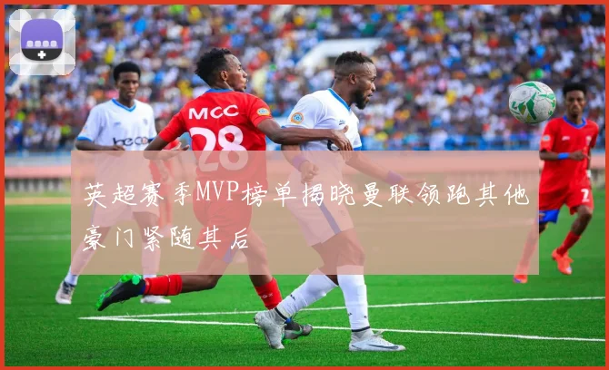 英超赛季MVP榜单揭晓曼联领跑其他豪门紧随其后