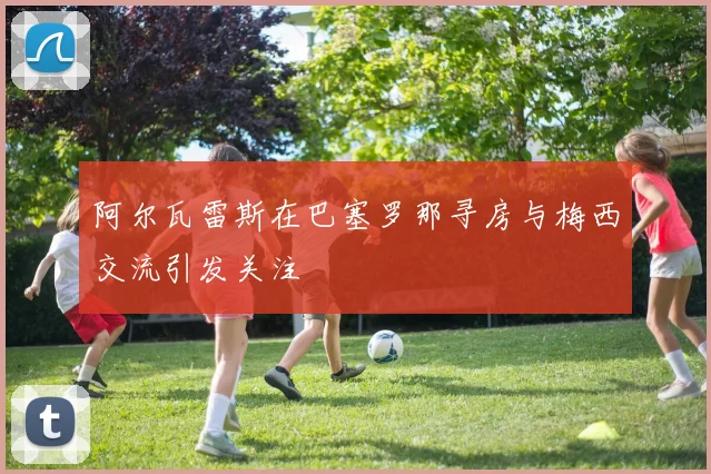 阿尔瓦雷斯在巴塞罗那寻房与梅西交流引发关注