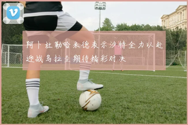 阿卜杜勒哈米德表示沙特全力以赴迎战乌拉圭期待精彩对决