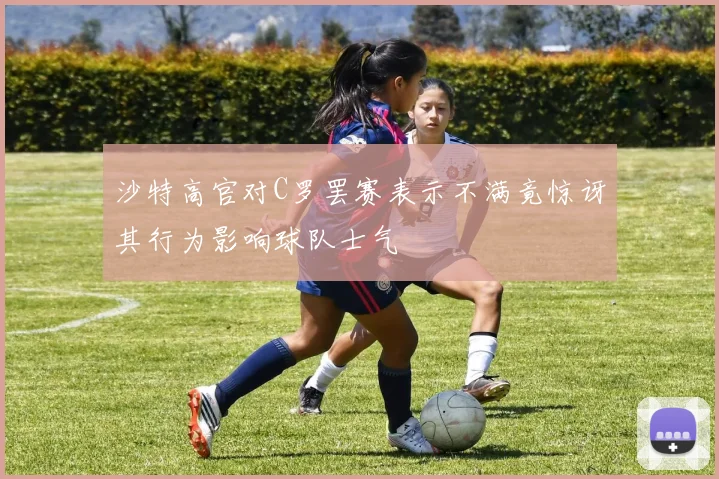 沙特高官对C罗罢赛表示不满竟惊讶其行为影响球队士气