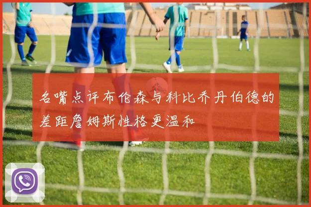 名嘴点评布伦森与科比乔丹伯德的差距詹姆斯性格更温和