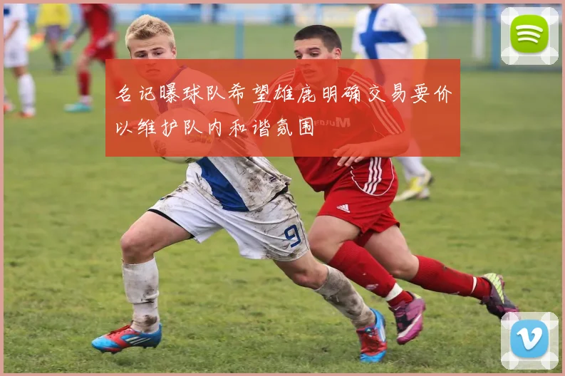 名记曝球队希望雄鹿明确交易要价以维护队内和谐氛围
