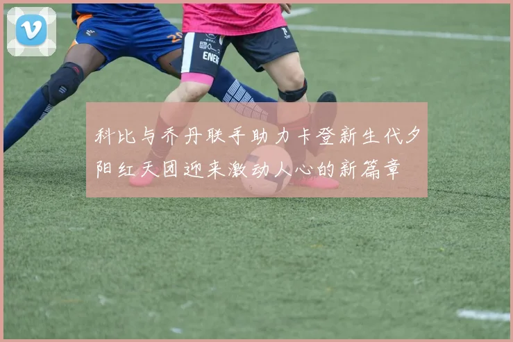 科比与乔丹联手助力卡登新生代夕阳红天团迎来激动人心的新篇章