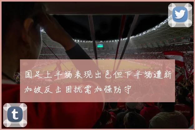 国足上半场表现出色但下半场遭新加坡反击困扰需加强防守