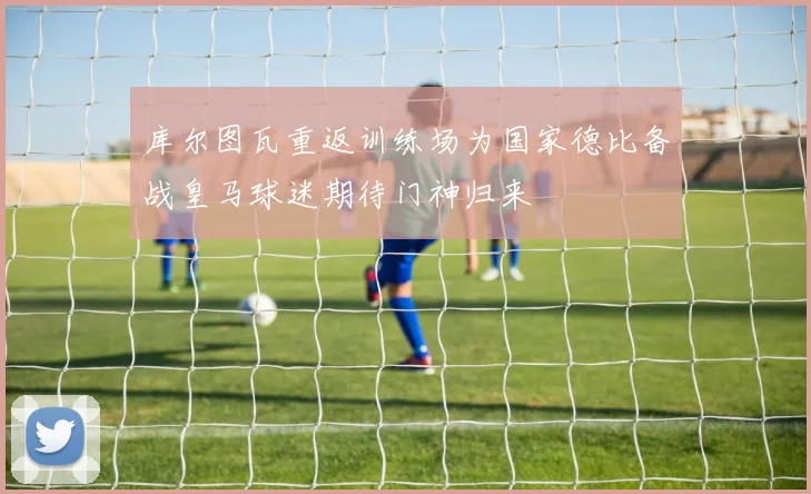 库尔图瓦重返训练场为国家德比备战皇马球迷期待门神归来