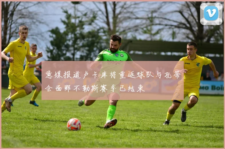 意媒报道卢卡库将重返球队与孔蒂会面那不勒斯赛季已结束