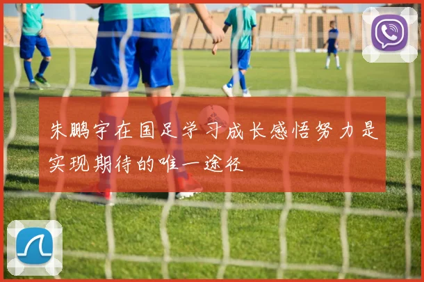 朱鹏宇在国足学习成长感悟努力是实现期待的唯一途径