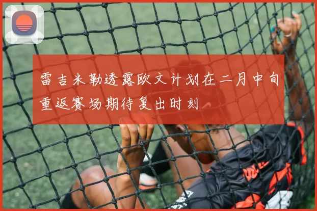 雷吉米勒透露欧文计划在二月中旬重返赛场期待复出时刻