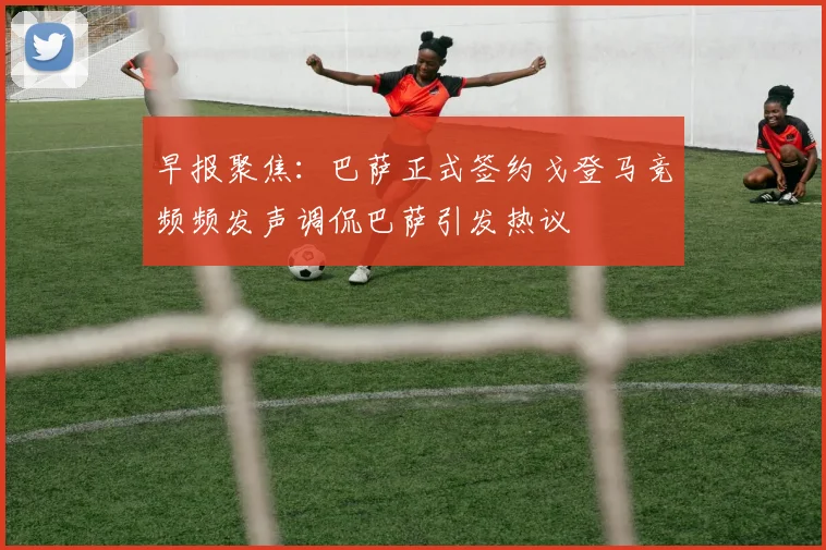 早报聚焦：巴萨正式签约戈登马竞频频发声调侃巴萨引发热议