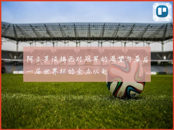 阿圭罗谈梅西对冠军的渴望与最后一届世界杯的全力以赴