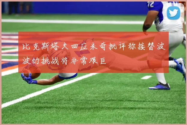 比克斯塔夫回应米奇批评称接替波波的挑战将非常艰巨