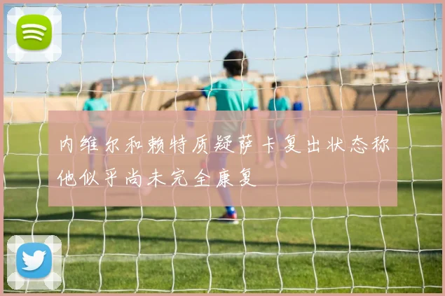 内维尔和赖特质疑萨卡复出状态称他似乎尚未完全康复